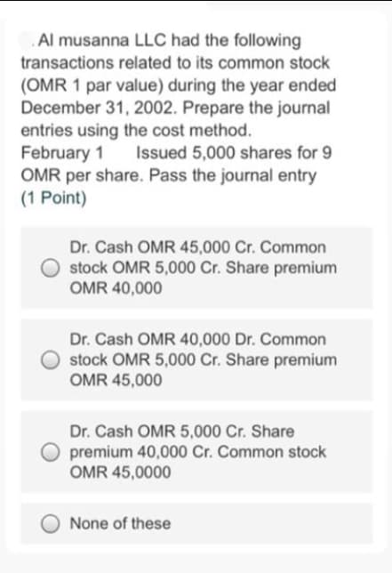 Al musanna LLC had the following
transactions related to its common stock
(OMR 1 par value) during the year ended
December 31, 2002. Prepare the journal
entries using the cost method.
February 1
OMR per share. Pass the journal entry
(1 Point)
Issued 5,000 shares for 9
Dr. Cash OMR 45,000 Cr. Common
stock OMR 5,000 Cr. Share premium
OMR 40,000
Dr. Cash OMR 40,000 Dr. Common
stock OMR 5,000 Cr. Share premium
OMR 45,000
Dr. Cash OMR 5,000 Cr. Share
premium 40,000 Cr. Common stock
OMR 45,0000
None of these
