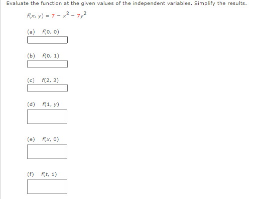 Evaluate the function at the given values of the independent variables. Simplify the results.
f(x, y) = 7 - x2 - 7y2
(a) F(0, 0)
(ь) Fо, 1)
(c) f(2, 3)
(d) f(1, y)
(e) f(x, 0)
(f)
F(t, 1)
