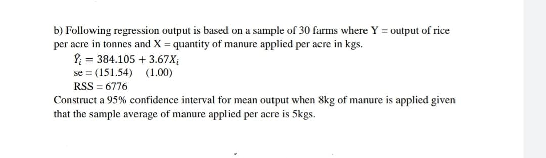 b) Following regression output is based on a sample of 30 farms where Y = output of rice
per acre in tonnes and X = quantity of manure applied per acre in kgs.
= 384.105 + 3.67X¡
se = (151.54)
(1.00)
RSS = 6776
Construct a 95% confidence interval for mean output when 8kg of manure is applied given
that the sample average of manure applied per acre is 5kgs.
