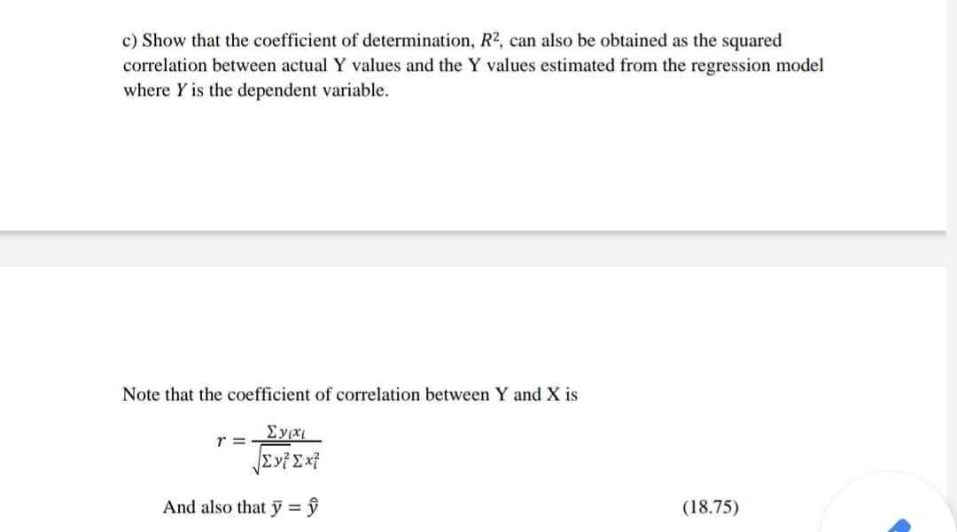 c) Show that the coefficient of determination, R², can also be obtained as the squared
correlation between actual Y values and the Y values estimated from the regression model
where Y is the dependent variable.
Note that the coefficient of correlation between Y and X is
Eyixi
r =
And also that ỹ = ŷ
(18.75)
