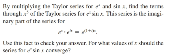 By multiplying the Taylor series for e and sin x, find the terms
through x of the Taylor series for e*sin x. This series is the imagi-
nary part of the series for
et • eix = e(1+i)x_
Use this fact to check your answer. For what values of x should the
series for e'sin x converge?
