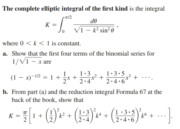 The complete elliptic integral of the first kind is the integral
-п/2
de
K =
V1 – k² sin² 0
where 0 < k < 1 is constant.
a. Show that the first four terms of the binomial series for
1/V1 – x are
1:3
x² +
1:3.5
(1 – x)-1/2 = 1 +
2.4*
2.4.6
b. From part (a) and the reduction integral Formula 67 at the
back of the book, show that
1•3\2
k4 +
1•3•5
K
2
k2 +
2.4
2.4.6
