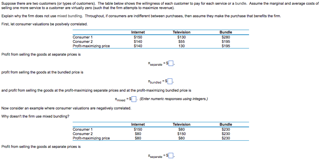 Suppose there are two customers (or types of customers). The table below shows the willingness of each customer to pay for each service or a bundle. Assume the marginal and average costs of
selling one more service to a customer are virtually zero (such that the firm attempts to maximize revenue).
Explain why the firm does not use mixed bundling. Throughout, if consumers are indifferent between purchases, then assume they make the purchase that benefits the firm.
First, let consumer valuations be positvely correlated.
Television
Bundle
Internet
$150
$130
$280
Consumer 1
Consumer 2
Profit-maximizing price
$140
$55
$195
$140
130
$195
Profit from selling the goods at separate prices is
separate=$.
profit from selling the goods at the bundled price is
Abundled = $.
and profit from selling the goods at the profit-maximizing separate prices and at the profit-maximizing bundled price is
mixed=$. (Enter numeric responses using integers.)
Now consider an example where consumer valuations are negatively correlated.
Why doesn't the firm use mixed bundling?
Internet
Television
$150
$80
Consumer 1
Consumer 2
Profit-maximizing price
$80
$150
$80
$80
Profit from selling the goods at separate prices is
separate = $.
Bundle
$230
$230
$230