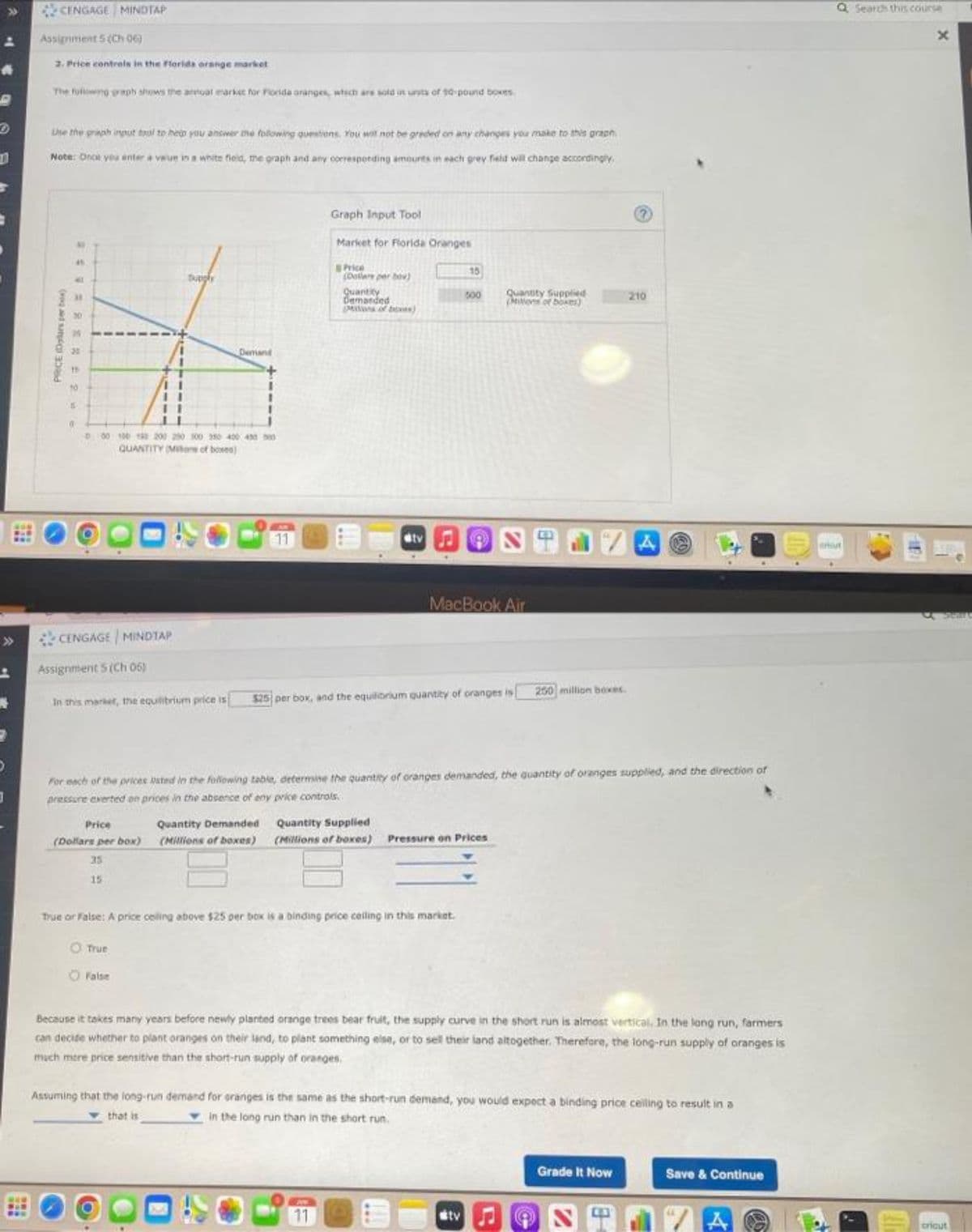 CENGAGE MINDTAP
Assignment 5 (Ch 06)
2. Price controls in the Florida orange market
The following graph shows the antal market for Florida oranges, which are sold in units of 10-pound boxes
Use the graph input tool to help you answer the following questions. You will not be graded on any changes you make to this graph
Note: Once you enter a value in a white field, the graph and any corresponding amounts in each grey field will change accordingly.
Graph Input Tool
Market for Florida Oranges
Price
15
tupply
(Dollars per bov)
000
Quantity
Demanded
Pons of bees)
Quantity Supplied
(Mions of boxes)
210
Demand
D00 100 10 200 200 300 350 400 450 500
QUANTITY M of bove)
AM
11
S
MacBook Air.
CENGAGE MINDIAP
Assignment 5 (Ch 05)
250 million boxes.
In this market, the equilibrium price is
$25 per box, and the equilibrium quantity of oranges is
For each of the prices Usted in the following table, determine the quantity of oranges demanded, the quantity of oranges supplied, and the direction of
pressure exerted on prices in the absence of any price controls.
J
Quantity Supplied
Price
Quantity Demanded
(Dollars per box) (Millions of boxes)
(Millions of boxes) Pressure on Prices
35
PEO
15
True or False: A price ceiling above $25 per box is a binding price calling in this market.
O True
O False
Because it takes many years before newly planted orange trees bear fruit, the supply curve in the short run is almost vertical. In the long run, farmers
can decide whether to plant oranges on their land, to plant something else, or to sell their land altogether. Therefore, the long-run supply of oranges is
much more price sensitive than the short-run supply of oranges.
Assuming that the long-run demand for oranges is the same as the short-run demand, you would expect a binding price ceiling to result in a
in the long run than in the short run.
that is
Grade It Now
Save & Continue
11
#tv
STIZA
PRICE (Dolurs per box)
20
00
tv
8
A
(69)
Search this course
x
AT
cricut