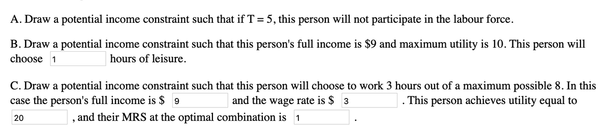 A. Draw a potential income constraint such that if T = 5, this person will not participate in the labour force.
B. Draw a potential income constraint such that this person's full income is $9 and maximum utility is 10. This person will
choose 1
hours of leisure.
C. Draw a potential income constraint such that this person will choose to work 3 hours out of a maximum possible 8. In this
case the person's full income is $9
and the wage rate is $ 3
This person achieves utility equal to
20
and their MRS at the optimal combination is 1