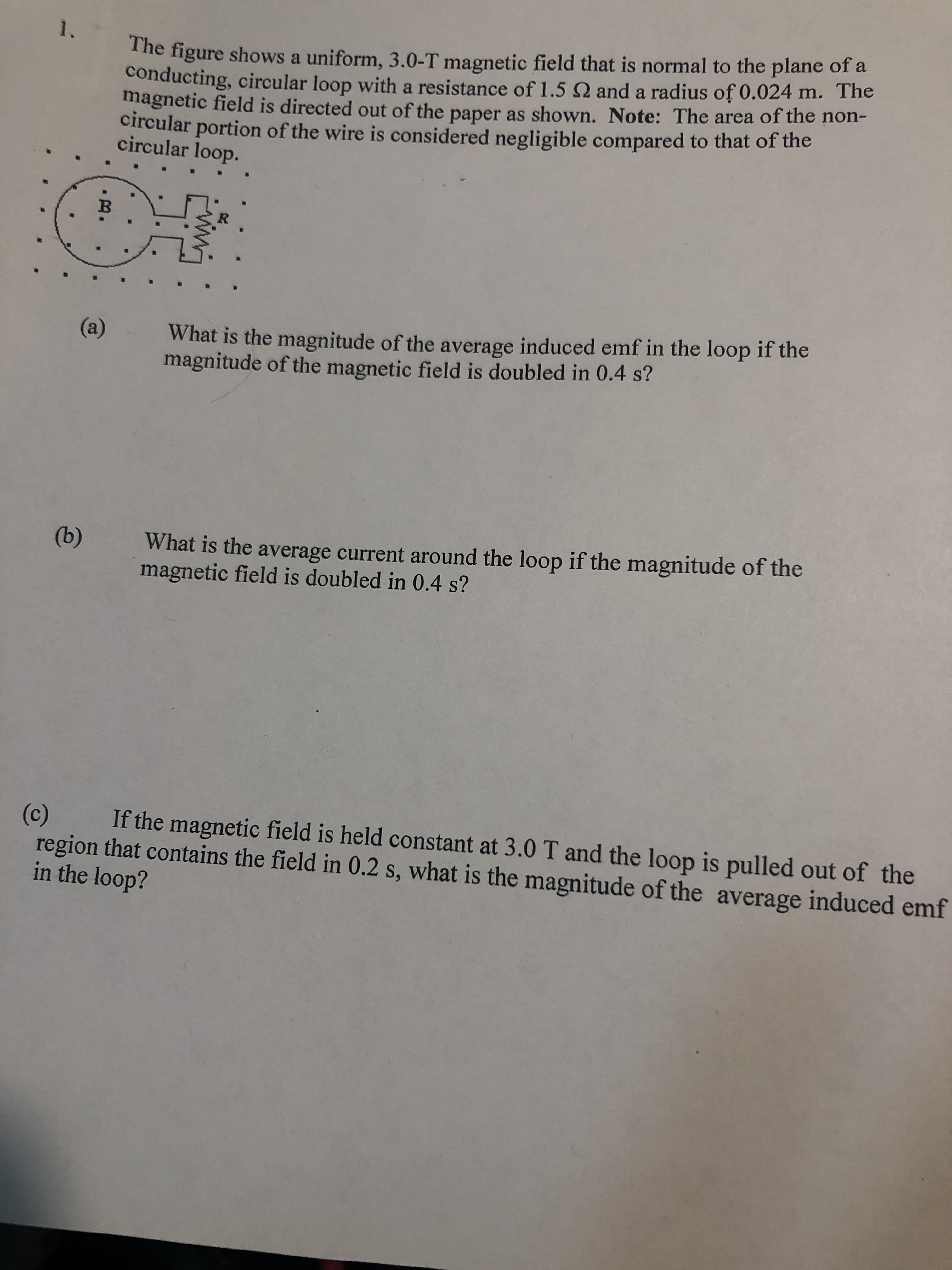 The figure shows a uniform, 3.0-T magnetic field that is normal to the plane of a
conducting, circular loop with a resistance of 1.5 Q and a radius of 0.024 m. The
magnetic field is directed out of the paper as shown. Note: The area of the non-
circular portion of the wire is considered negligible compared to that of the
circular loop.
1.
В
What is the magnitude of the average induced emf in the loop if the
magnitude of the magnetic field is doubled in 0.4 s?
(a)
What is the average current around the loop if the magnitude of the
magnetic field is doubled in 0.4 s?
(b)
(c)
region that contains the field in 0.2 s, what is the magnitude of the average induced emf
in the loop?
If the magnetic field is held constant at 3.0 T and the loop is pulled out of the
