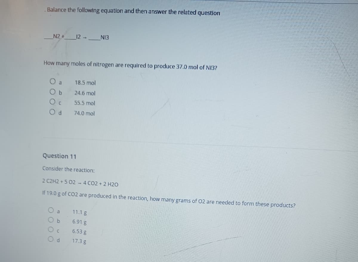 Balance the following equation and then answer the related question
N2 +
12 -
NI3
How many moles of nitrogen are required to produce 37.0 mol of NI3?
O a
18.5 mol
24.6 mol
O c
55.5 mol
74.0 mol
Question 11
Consider the reaction:
2 C2H2 +5 02 - 4 CO2 + 2 H2O
If 19.0 g of CO2 are produced in the reaction, how many grams of 02 are needed to form these products?
11.1 g
6.91 g
6.53 g
17.3 g
