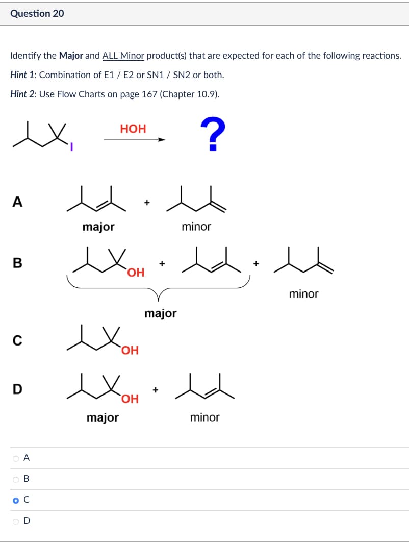 Question 20
Identify the Major and ALL Minor product(s) that are expected for each of the following reactions.
Hint 1: Combination of E1/E2 or SN1 / SN2 or both.
Hint 2: Use Flow Charts on page 167 (Chapter 10.9).
A
major
B
D
○ A
OB
O C
O D
HOH
?
minor
Хонь
OH
Хон
ex
major
OH
major
+
minor
minor