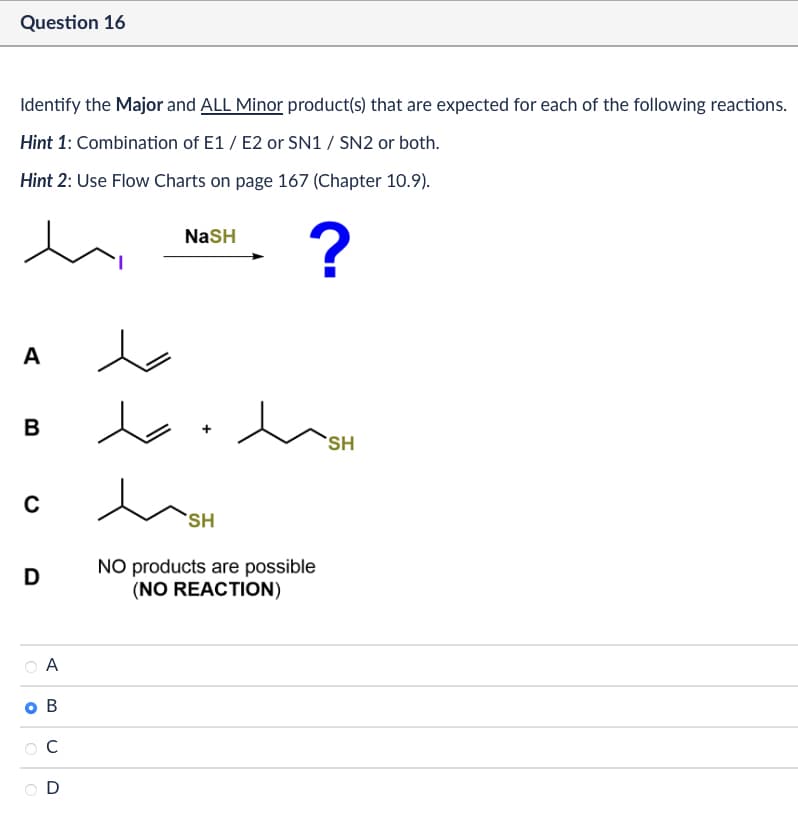 Question 16
Identify the Major and ALL Minor product(s) that are expected for each of the following reactions.
Hint 1: Combination of E1/E2 or SN1 / SN2 or both.
Hint 2: Use Flow Charts on page 167 (Chapter 10.9).
NaSH
?
A
B
+
SH
C
D
A
O B
C
D
SH
NO products are possible
(NO REACTION)