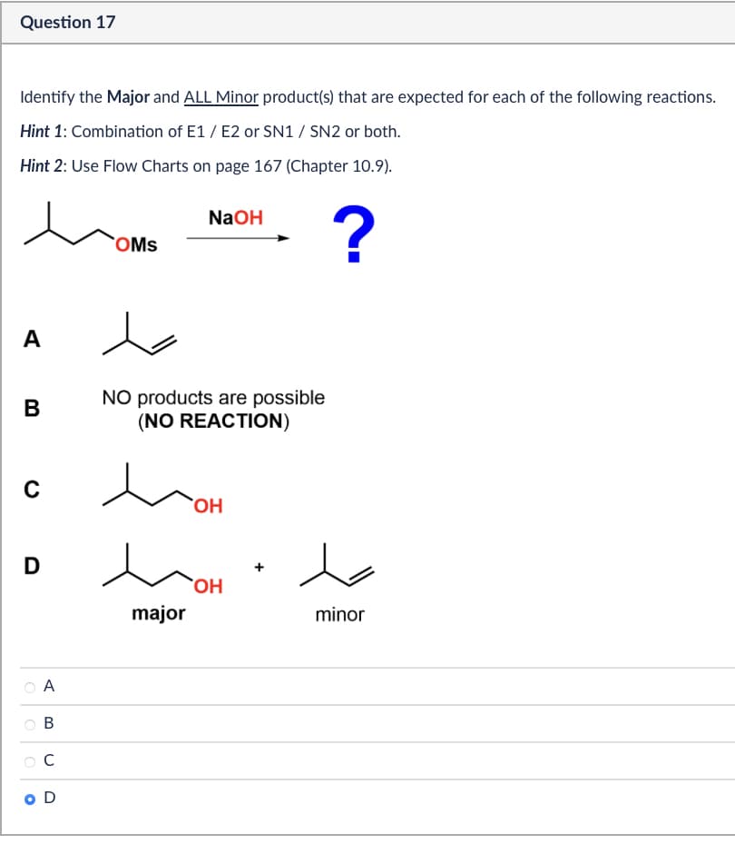 Question 17
Identify the Major and ALL Minor product(s) that are expected for each of the following reactions.
Hint 1: Combination of E1/E2 or SN1 / SN2 or both.
Hint 2: Use Flow Charts on page 167 (Chapter 10.9).
A
B
C
NaOH
OMS
?
NO products are possible
(NO REACTION)
OH
D
OH
major
minor
A
B
C
O D