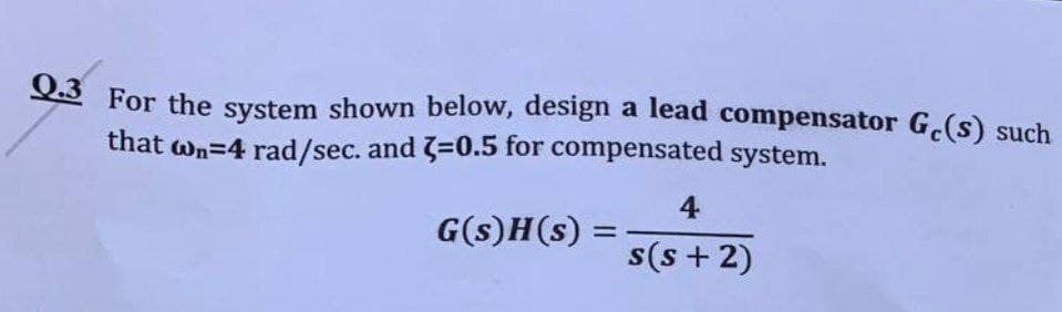 Q.3 For the system shown below, design a lead compensator Ge(s) such
that wn=4 rad/sec. and 3=0.5 for compensated system.
4
G(s)H(s) =
=
s(s+2)
