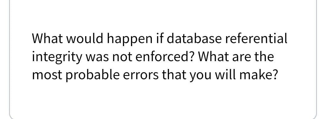 What would happen if database referential
integrity was not enforced? What are the
most probable errors that you will make?
