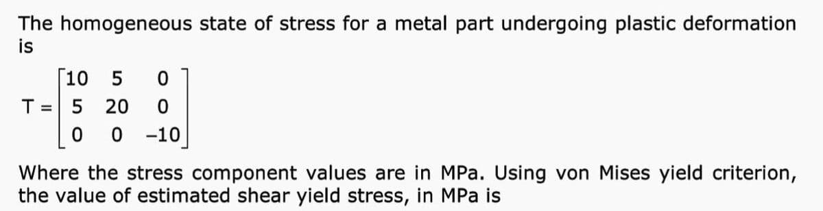 The homogeneous state of stress for a metal part undergoing plastic deformation
is
[10 5
T = 5 20
0 0 -10
%3D
Where the stress component values are in MPa. Using von Mises yield criterion,
the value of estimated shear yield stress, in MPa is
