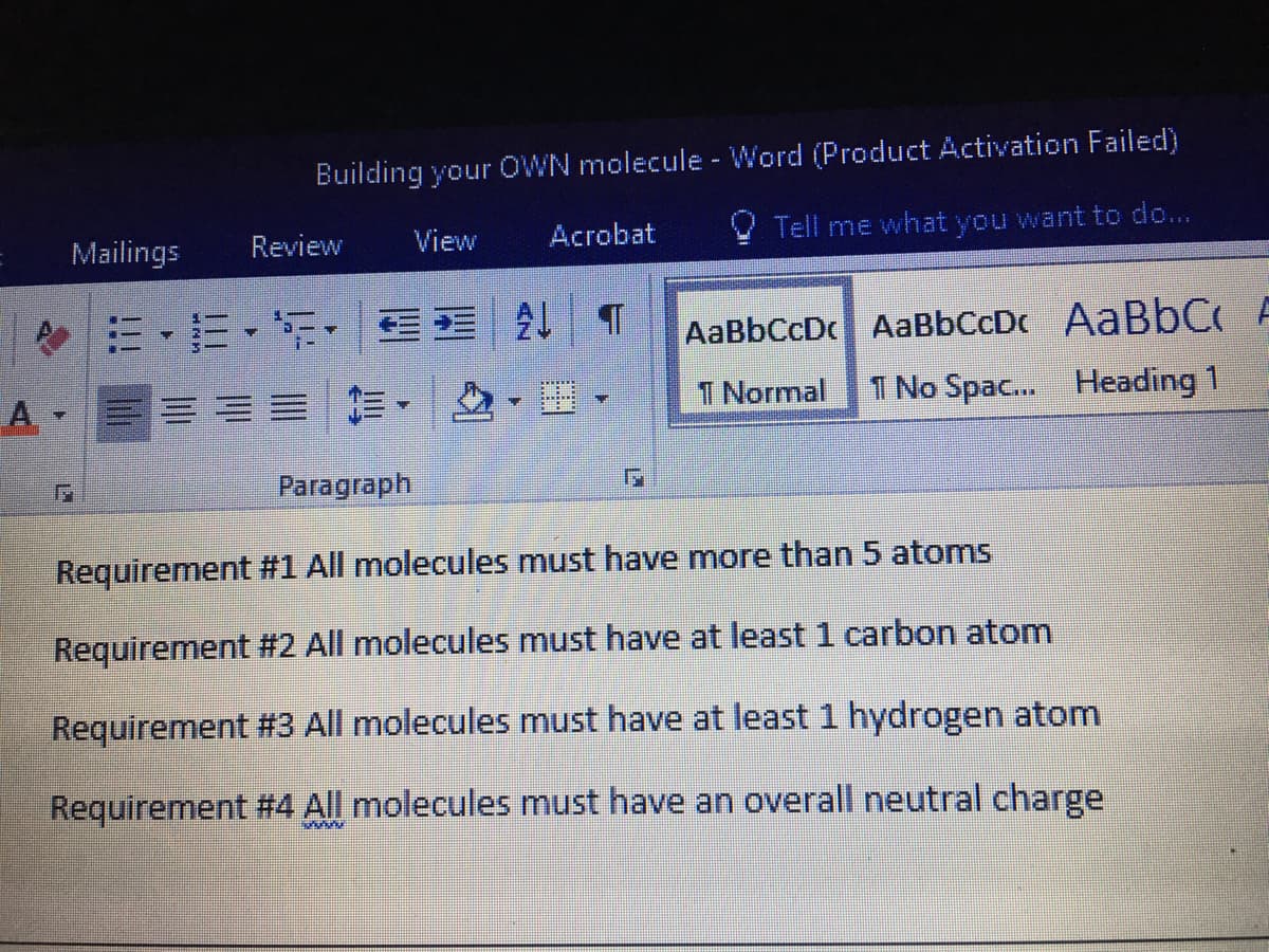 Building your OWN molecule - Word (Product Activation Failed)
Mailings
Review
View
Acrobat
Tell me what you want to do...
令…,而,, N T
AaBbCcDc AaBbCcDc AABBC A
A.
三ー|, ,H。
T Normal
1 No Spac. Heading 1
Paragraph
Requirement #1 All molecules must have more than 5 atoms
Requirement #2 All molecules must have at least 1 carbon atom
Requirement #3 All molecules must have at least 1 hydrogen atom
Requirement #4 All molecules must have an overall neutral charge
