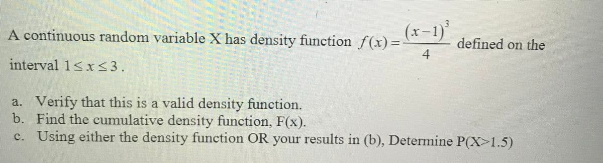 A continuous random variable X has density function f(x) =-
(x-1)
defined on the
%3D
4
interval 1<x<3.
a. Verify that this is a valid density function.
b. Find the cumulative density function, F(x).
c. Using either the density function OR your results in (b), Determine P(X>1.5)
