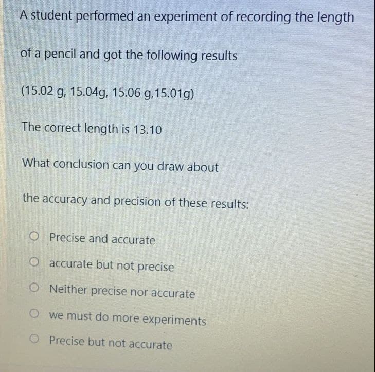 A student performed an experiment of recording the length
of a pencil and got the following results
(15.02 g, 15.04g, 15.06 g, 15.01g)
The correct length is 13.10
What conclusion can you draw about
the accuracy and precision of these results:
O Precise and accurate
O accurate but not precise
O Neither precise nor accurate
O we must do more experiments
O Precise but not accurate
