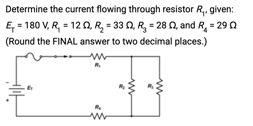 Determine the current flowing through resistor R₁, given:
Ę₁ = 180 V, R₁ = 12 №, R₂ = 33 N, R₂ = 28, and R₁ = 29 Ω
(Round the FINAL answer to two decimal places.)
4
ET
R₁
R₂
R₂
R₂