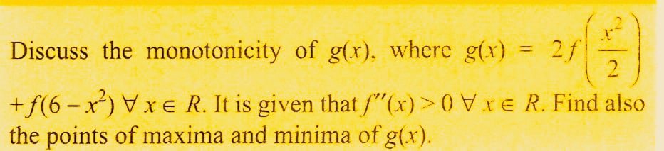Discuss the monotonicity of g(x), where g(x)
2f
2
+ f(6-x²) Vxe R. It is given that f"(x) > 0Vxe R. Find also
the points of maxima and minima of g(x).