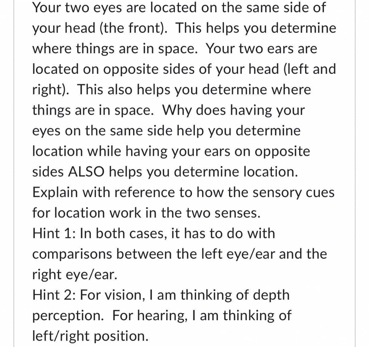 Your two eyes are located on the same side of
your head (the front). This helps you determine
where things are in space. Your two ears are
located on opposite sides of your head (left and
right). This also helps you determine where
things are in space. Why does having your
eyes on the same side help you determine
location while having your ears on opposite
sides ALSO helps you determine location.
Explain with reference to how the sensory cues
for location work in the two senses.
Hint 1: In both cases, it has to do with
comparisons between the left eye/ear and the
right eye/ear.
Hint 2: For vision, I am thinking of depth
perception. For hearing, I am thinking of
left/right position.