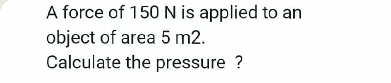 A force of 150 N is applied to an
object of area 5 m2.
Calculate the pressure ?

