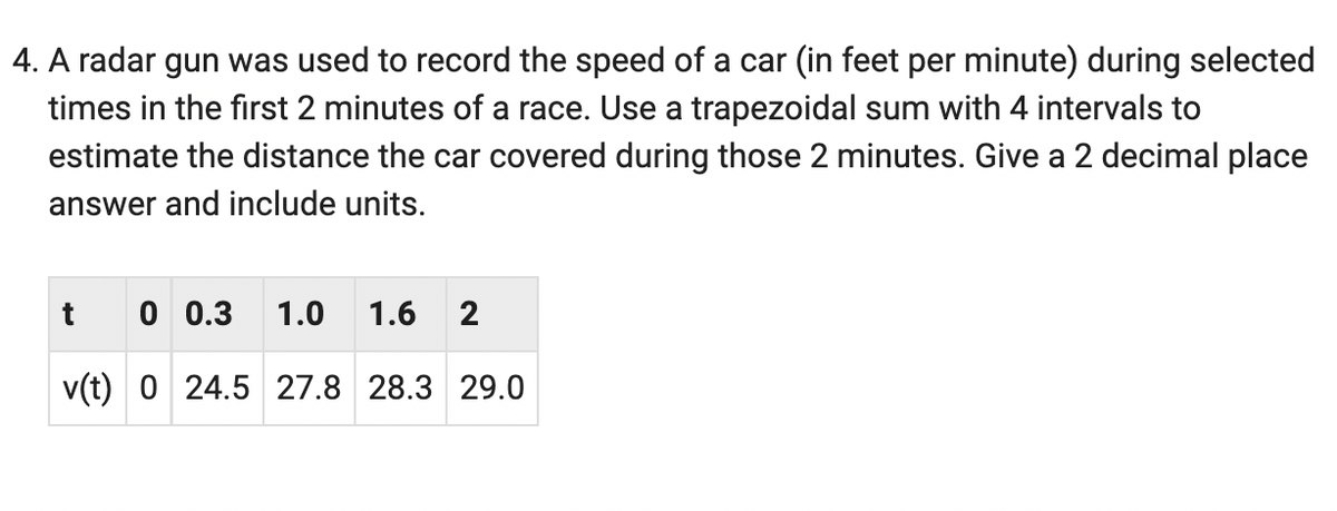 4. A radar gun was used to record the speed of a car (in feet per minute) during selected
times in the first 2 minutes of a race. Use a trapezoidal sum with 4 intervals to
estimate the distance the car covered during those 2 minutes. Give a 2 decimal place
answer and include units.
0 0.3 1.0
1.6 2
v(t) 0 24.5 27.8 28.3 29.0