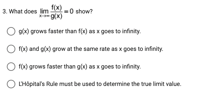 f(x)
3. What does lim
X→→∞ g(x)
O g(x) grows faster than f(x) as x goes to infinity.
O f(x) and g(x) grow at the same rate as x goes to infinity.
f(x) grows faster than g(x) as x goes to infinity.
O L'Hôpital's Rule must be used to determine the true limit value.
>=0 show?