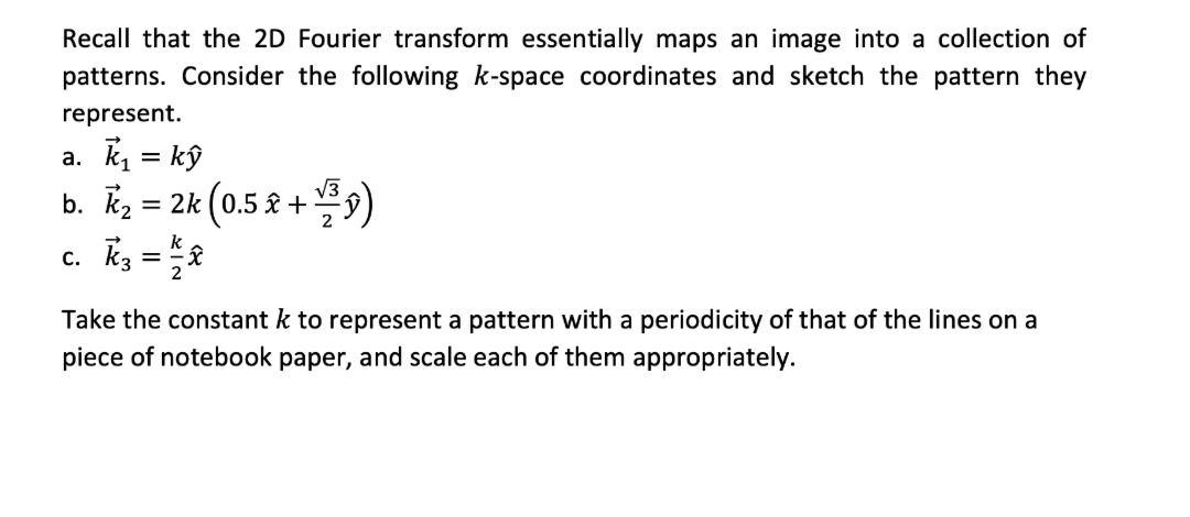 Recall that the 2D Fourier transform essentially maps an image into a collection of
patterns. Consider the following k-space coordinates and sketch the pattern they
represent.
a. k, = kŷ
b. kz = 2k (0.5 & + 9)
c. kz =2
V3
Take the constant k to represent a pattern with a periodicity of that of the lines on a
piece of notebook paper, and scale each of them appropriately.
