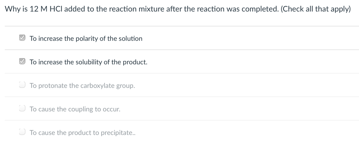 Why is 12 M HCl added to the reaction mixture after the reaction was completed. (Check all that apply)
To increase the polarity of the solution
To increase the solubility of the product.
O To protonate the carboxylate group.
U To cause the coupling to occur.
O To cause the product to precipitate..
