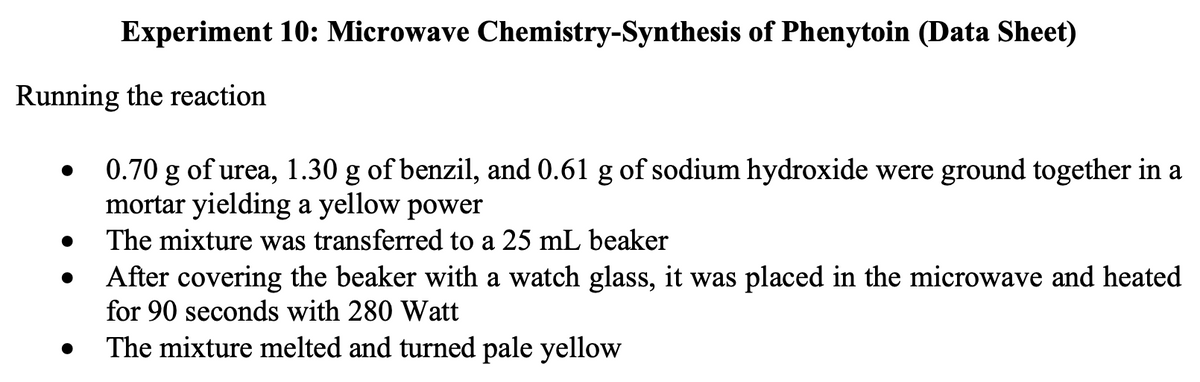 Experiment 10: Microwave Chemistry-Synthesis of Phenytoin (Data Sheet)
Running the reaction
0.70 g of urea, 1.30 g of benzil, and 0.61 g of sodium hydroxide were ground together in a
mortar yielding a yellow power
The mixture was transferred to a 25 mL beaker
After covering the beaker with a watch glass, it was placed in the microwave and heated
for 90 seconds with 280 Watt
The mixture melted and turned pale yellow
