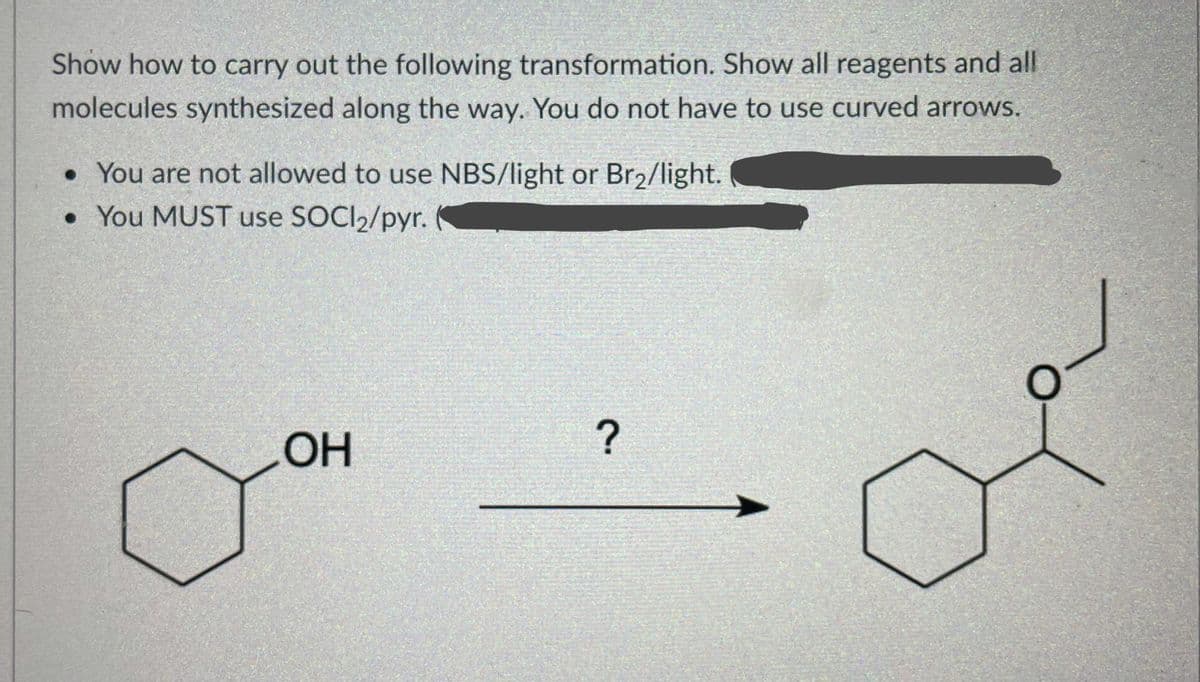 Show how to carry out the following transformation. Show all reagents and all
molecules synthesized along the way. You do not have to use curved arrows.
• You are not allowed to use NBS/light or Br2/light.
• You MUST use SOCI2/pyr.
OH
