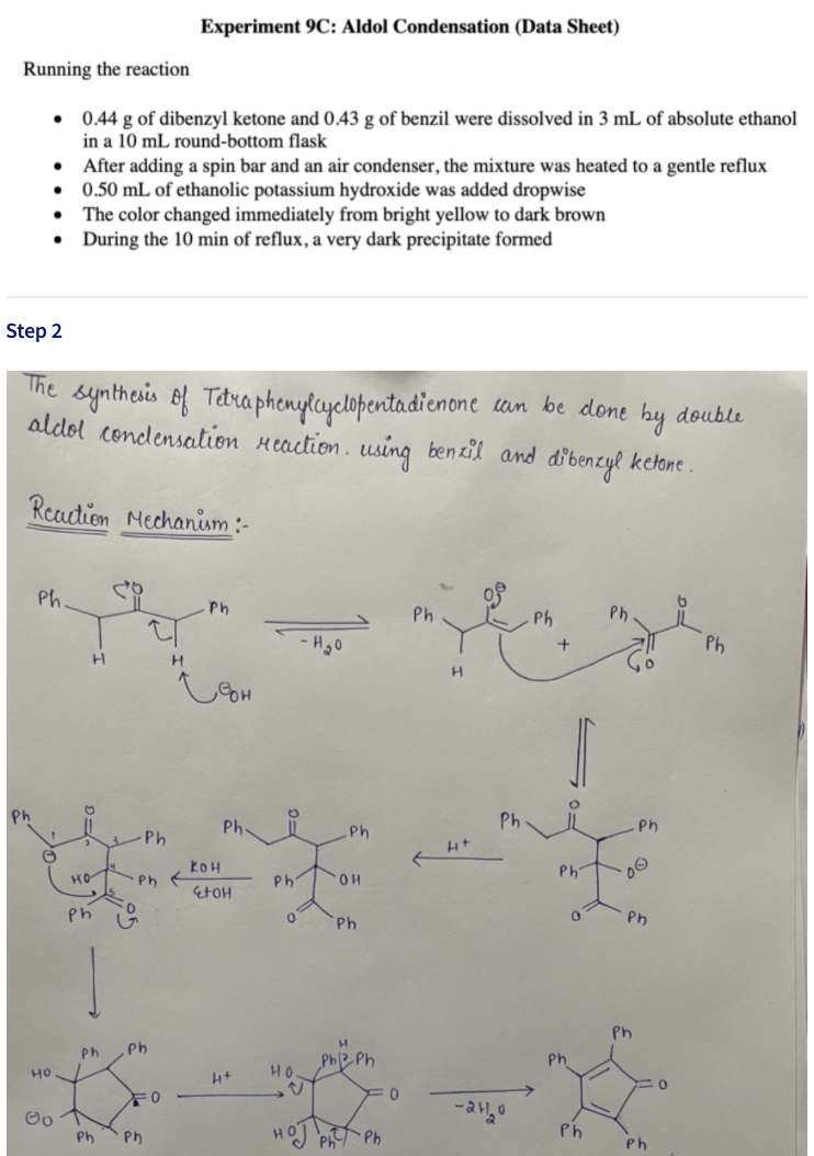 Experiment 9C: Aldol Condensation (Data Sheet)
Running the reaction
0.44 g of dibenzyl ketone and 0.43 g of benzil were dissolved in 3 mL of absolute ethanol
in a 10 mL round-bottom flask
• After adding a spin bar and an air condenser, the mixture was heated to a gentle reflux
0.50 mL of ethanolic potassium hydroxide was added dropwise
The color changed immediately from bright yellow to dark brown
During the 10 min of reflux, a very dark precipitate formed
Step 2
The syntheis of Tebra phenylayelopentadienone
un be done by
double
aldol condlensation Heaction. using benzil and dibenzyl ketone .
Readion Mechanism :-
Ph.
Ph
Ph
Ph
Ph
Ph
Ph
Ph
Ph
Ph
-Ph
Ph
kOH
Ph
HO
Ph
Ph
OH
EtOH
Ph
Ph
Ph
Ph
Ph
Ph
PhB Ph
Ph
но
HO.
-auo
Ph
Ph
Ph
Ph
Ph
