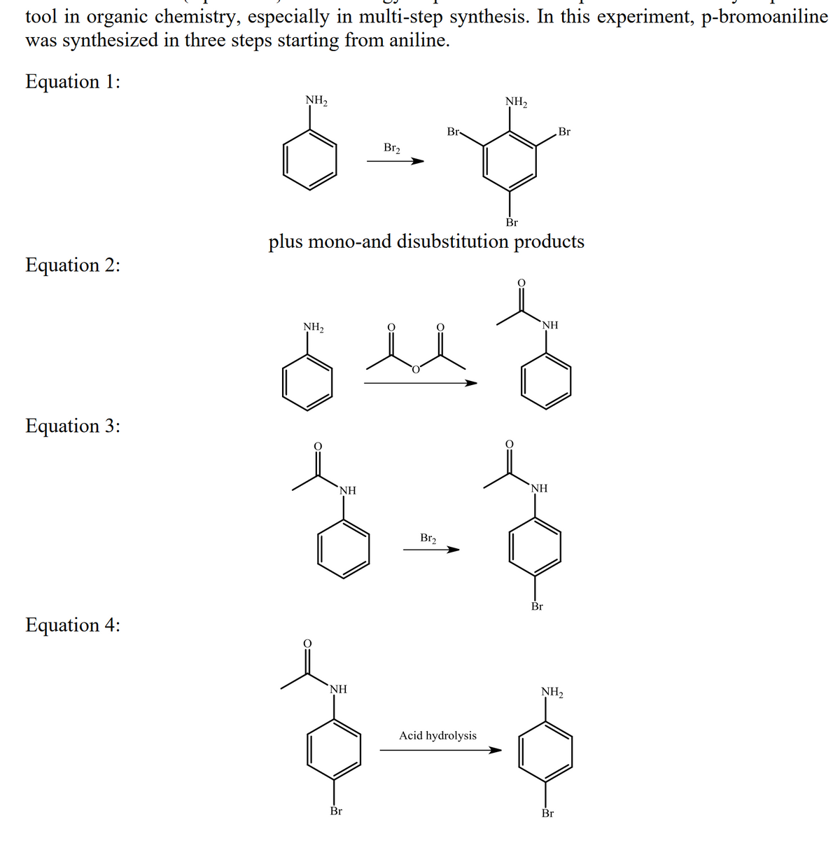 tool in organic chemistry, especially in multi-step synthesis. In this experiment, p-bromoaniline
was synthesized in three steps starting from aniline.
Equation 1:
NH2
NH,
Br-
Br
Br2
Br
plus mono-and disubstitution products
Equation 2:
NH2
NH
Equation 3:
`NH
NH
Br2
Br
Equation 4:
NH
NH2
Acid hydrolysis
Br
Br
