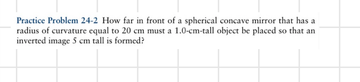 Practice Problem 24-2 How far in front of a spherical concave mirror that has a
radius of curvature equal to 20 cm must a 1.0-cm-tall object be placed so that an
inverted image 5 cm tall is formed?
