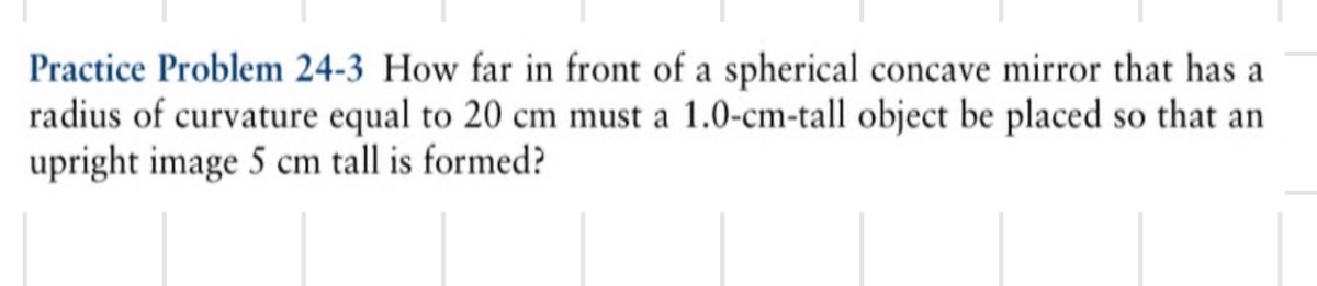 Practice Problem 24-3 How far in front of a spherical concave mirror that has a
radius of curvature equal to 20 cm must a 1.0-cm-tall object be placed so that an
upright image 5 cm tall is formed?
