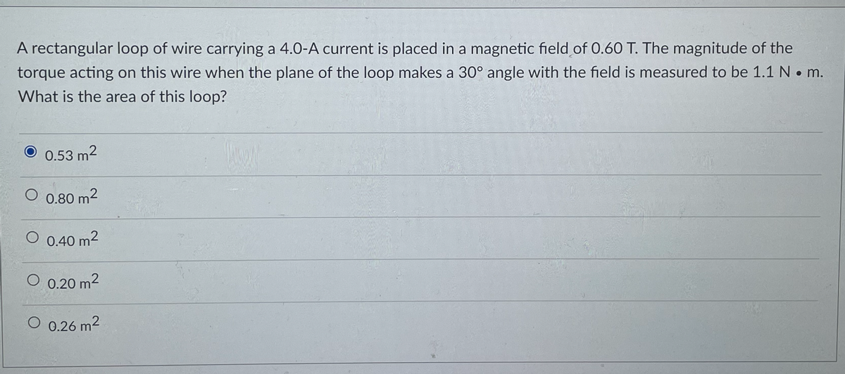 A rectangular loop of wire carrying a 4.0-A current is placed in a magnetic field of 0.60 T. The magnitude of the
torque acting on this wire when the plane of the loop makes a 30° angle with the field is measured to be 1.1 N • m.
What is the area of this loop?
0.53 m2
0.80 m2
0.40 m2
0.20 m2
O 0.26 m2
