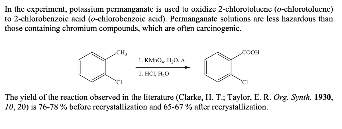 In the experiment, potassium permanganate is used to oxidize 2-chlorotoluene (o-chlorotoluene)
to 2-chlorobenzoic acid (o-chlorobenzoic acid). Permanganate solutions are less hazardous than
those containing chromium compounds, which are often carcinogenic.
.CH3
СООН
1. KMnO4, H,О, д
2. HСІ, Н,0
`CI
`Cl
The yield of the reaction observed in the literature (Clarke, H. T.; Taylor, E. R. Org. Synth. 1930,
10, 20) is 76-78 % before recrystallization and 65-67 % after recrystallization.
