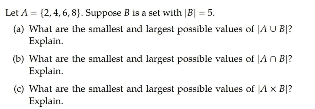 Let A = {2,4,6,8}. Suppose B is a set with |B| = 5.
(a) What are the smallest and largest possible values of |A U B|?
Explain.
(b) What are the smallest and largest possible values of |A n B|?
Explain.
(c) What are the smallest and largest possible values of |A × B|?
Explain.
