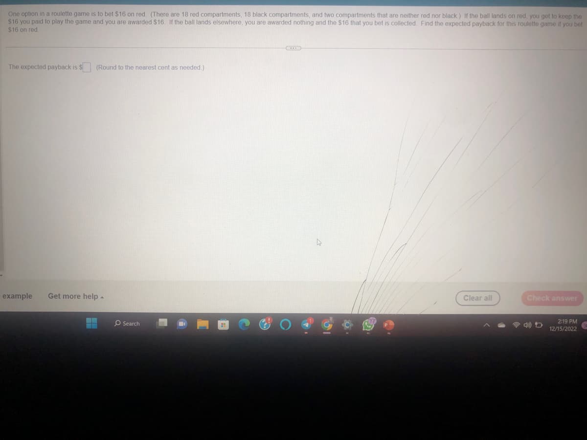 One option in a roulette game is to bet $16 on red. (There are 18 red compartments, 18 black compartments, and two compartments that are neither red nor black.) If the ball lands on red, you get to keep the
$16 you paid to play the game and you are awarded $16. If the ball lands elsewhere, you are awarded nothing and the $16 that you bet is collected. Find the expected payback for this roulette game if you bet
$16 on red.
The expected payback is $
(Round to the nearest cent as needed.)
example Get more help.
▬▬
O Search
O
0
Clear all
Check answer
2:19 PM
12/15/2022