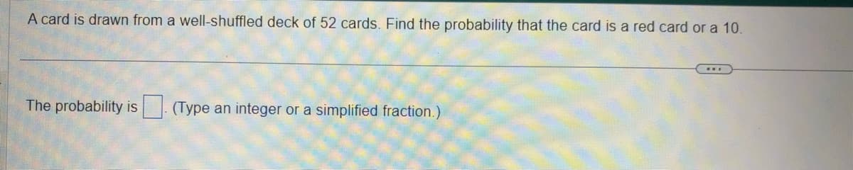 A card is drawn from a well-shuffled deck of 52 cards. Find the probability that the card is a red card or a 10.
The probability is. (Type an integer or a simplified fraction.)