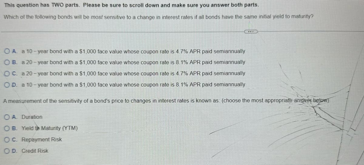 This question has TWO parts. Please be sure to scroll down and make sure you answer both parts.
Which of the following bonds will be most sensitive to a change in interest rates if all bonds have the same initial yield to maturity?
O A. a 10-year bond with a $1,000 face value whose coupon rate is 4.7% APR paid semiannually
OB. a 20-year bond with a $1,000 face value whose coupon rate is 8.1% APR paid semiannually
OC. a 20-year bond with a $1,000 face value whose coupon rate is 4.7% APR paid semiannually
OD. a 10-year bond with a $1,000 face value whose coupon rate is 8.1% APR paid semiannually
...
A measurement of the sensitivity of a bond's price to changes in interest rates is known as: (choose the most appropriate answer below)
OA. Duration
OB. Yield to Maturity (YTM)
OC. Repayment Risk
OD. Credit Risk