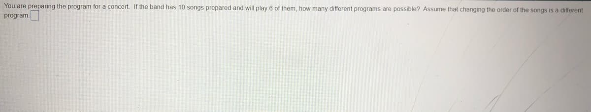 You are preparing the program for a concert. If the band has 10 songs prepared and will play 6 of them, how many different programs are possible? Assume that changing the order of the songs is a different
program.