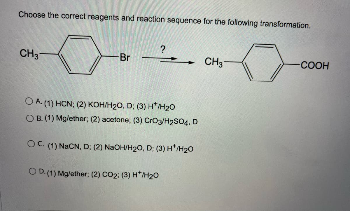 Choose the correct reagents and reaction sequence for the following transformation.
?
CH3
Br
CH3
-СООН
O A. (1) HCN; (2) KOH/H20, D; (3) H*/H2O
O B. (1) Mg/ether; (2) acetone; (3) CrO3/H2SO4, D
OC. (1) NaCN, D; (2) NaOH/H2O, D; (3) H*/H20
O D. (1) Mg/ether; (2) CO2; (3) H*/H20
