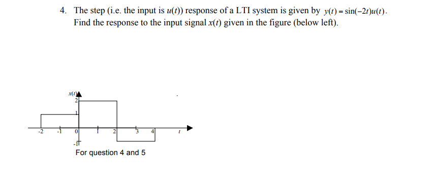 4. The step (i.e. the input is u(t)) response of a LTI system is given by y(t) = sin(-2r)u(t).
Find the response to the input signal x(t) given in the figure (below left).
For question 4 and 5
