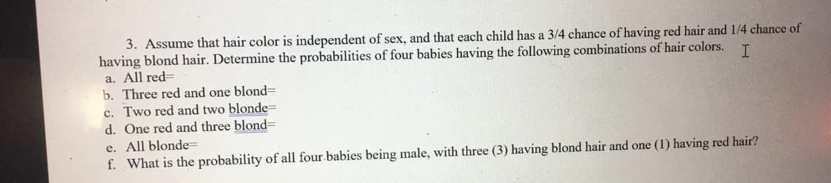 3. Assume that hair color is independent of sex, and that each child has a 3/4 chance of having red hair and 1/4 chance of
having blond hair. Determine the probabilities of four babies having the following combinations of hair colors.
a. All red=
b. Three red and one blond3D
c. Two red and two blonde=
d. One red and three blondD
e. All blonde=
f. What is the probability of all four.babies being male, with three (3) having blond hair and one (1) having red hair?
