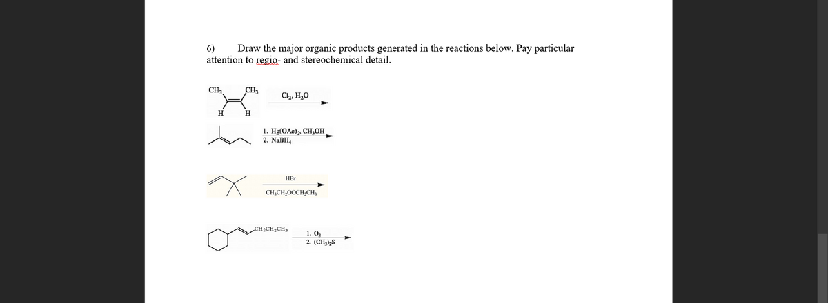 6)
Draw the major organic products generated in the reactions below. Pay particular
attention to regio- and stereochemical detail.
CH,
CH3
Cl2, H,0
H
H
1. Hg(OAc), CH3OH
2. NaBH4
HBr
CH;CH,OOCH,CH,
CH2CH2CH3
1. О,
2. (CH3½S

