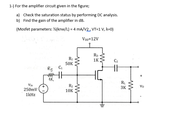 1-) For the amplifier circuit given in the figure;
a) Check the saturation status by performing DC analysis.
b) Find the gain of the amplifier in dB.
(Mosfet parameters: %(knw/L) = 4 mA/V2, VT=1 V, A=0)
VDD=12V
R1
50K
Rp
1K
C2
Rs
IK
RL.
Vin
R2
Vo
3K
250mV
10K
1kHz
HI
