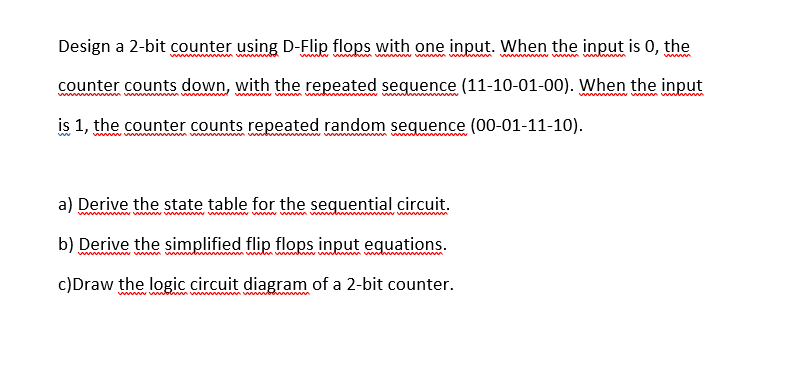 Design a 2-bit counter using D-Flip flops with one input. When the input is 0, the
ww m wwww
w w m w i
ww ww wwww
www
counter counts down, with the repeated sequence (11-10-01-00). When the input
is 1, the counter counts repeated random sequence (00-01-11-10).
a) Derive the state table for the sequential circuit.
wwwww
b) Derive the simplified flip flops input equations.
www w w
ww www m www ww
c)Draw the logic circuit diagram of a 2-bit counter.

