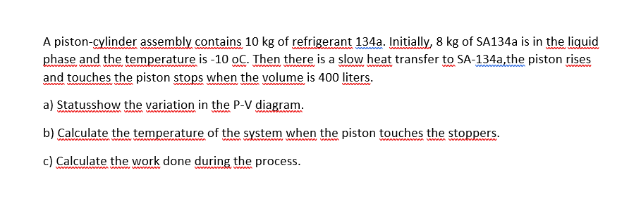 A piston-cylinder assembly contains 10 kg of refrigerant 134a. Initially, 8 kg of SA134a is in the liquid
phase and the temperature is -10 oC. Then there is a slow heat transfer to SA-134a,the piston rises
and touches the piston stops when the volume is 400 liters.
ww w m
m wwwww
ww w
a) Statusshow the variation in the P-V diagram.
b) Calculate the temperature of the system when the piston touches the stoppers.
wwwww vwwbl
ww
c) Calculate the work done during the process.
