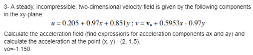 3- A steady, incompressible, two-dimensional velocity field is given by the following components
in the xy-plane:
u = 0.205 +0.97x+0.851y; v=v₁ +0.5953x -0.97y
Calculate the acceleration field (find expressions for acceleration components ax and ay) and
calculate the acceleration at the point (x, y)-(2, 1.5).
vo=-1.150