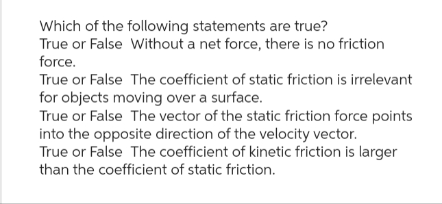 Which of the following statements are true?
True or False Without a net force, there is no friction
force.
True or False The coefficient of static friction is irrelevant
for objects moving over a surface.
True or False The vector of the static friction force points
into the opposite direction of the velocity vector.
True or False The coefficient of kinetic friction is larger
than the coefficient of static friction.